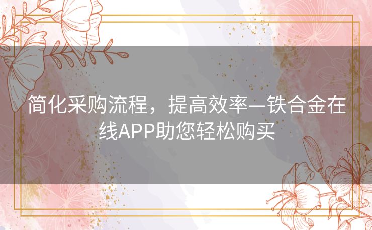 简化采购流程，提高效率—铁合金在线APP助您轻松购买