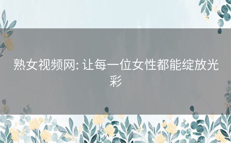 熟女视频网: 让每一位女性都能绽放光彩