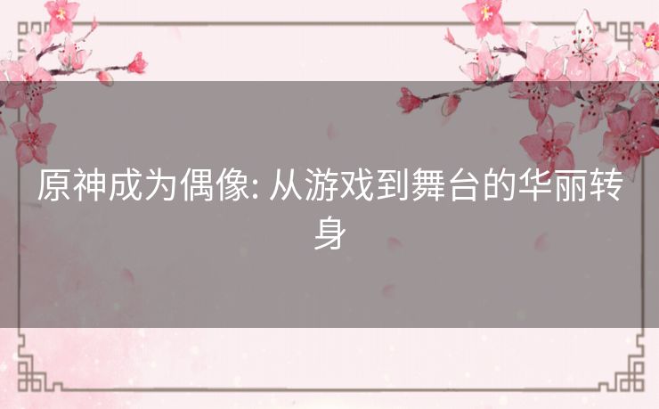 原神成为偶像: 从游戏到舞台的华丽转身