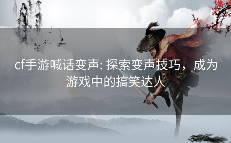 cf手游喊话变声: 探索变声技巧，成为游戏中的搞笑达人