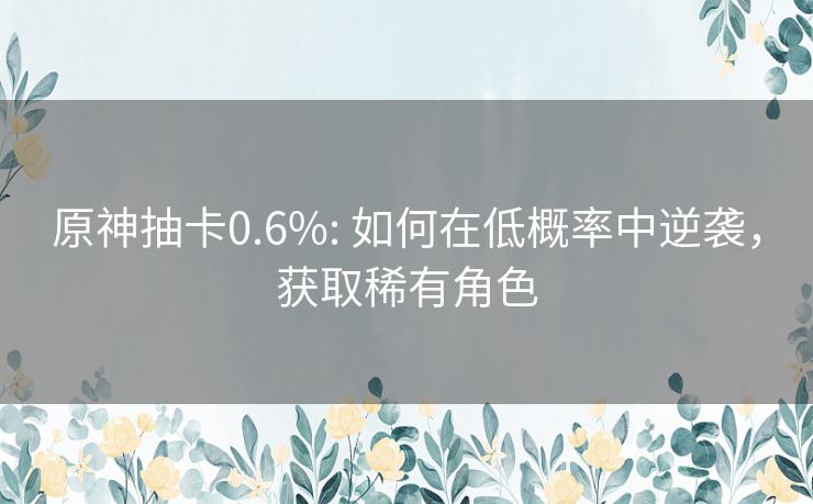 原神抽卡0.6%: 如何在低概率中逆袭，获取稀有角色