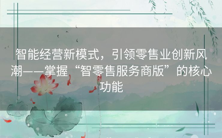 智能经营新模式，引领零售业创新风潮——掌握“智零售服务商版”的核心功能