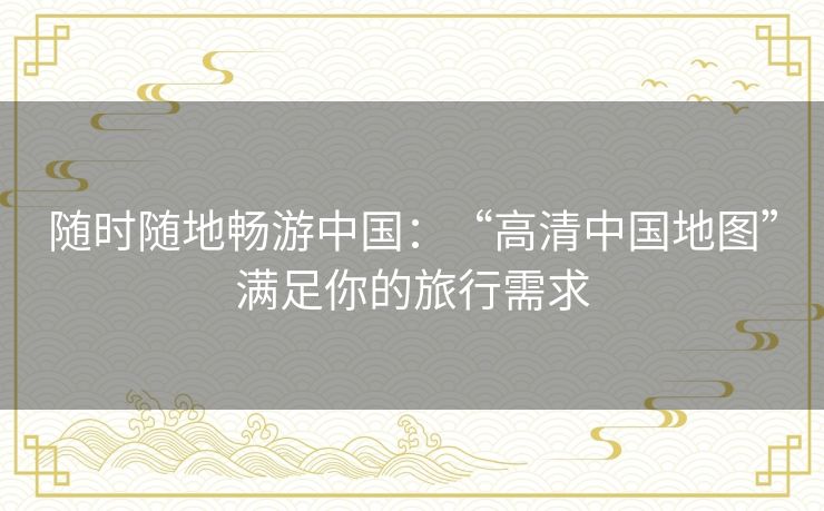 随时随地畅游中国：“高清中国地图”满足你的旅行需求