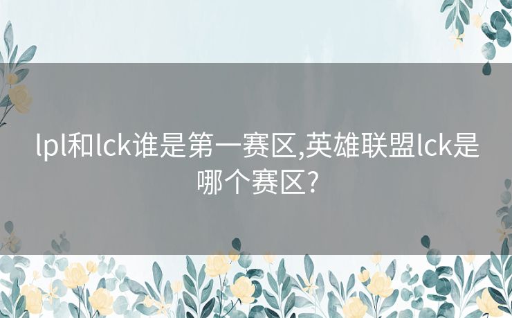 lpl和lck谁是第一赛区,英雄联盟lck是哪个赛区?