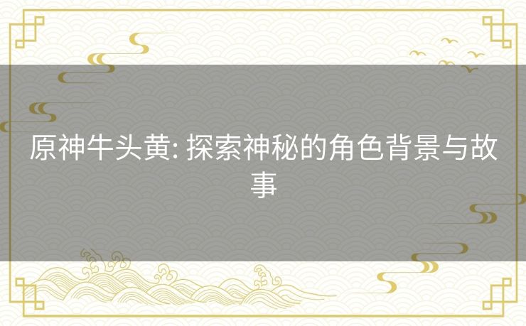 原神牛头黄: 探索神秘的角色背景与故事