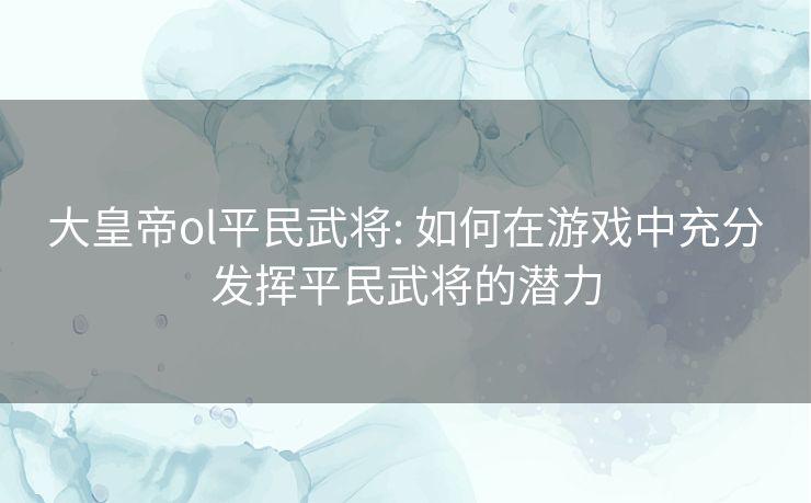 大皇帝ol平民武将: 如何在游戏中充分发挥平民武将的潜力