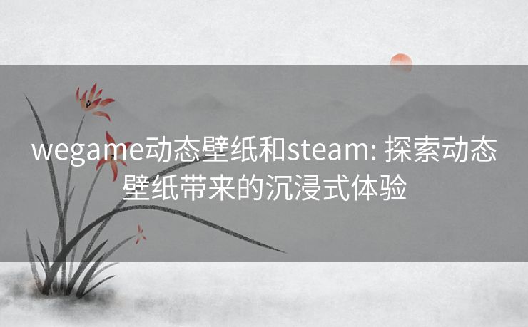 wegame动态壁纸和steam: 探索动态壁纸带来的沉浸式体验