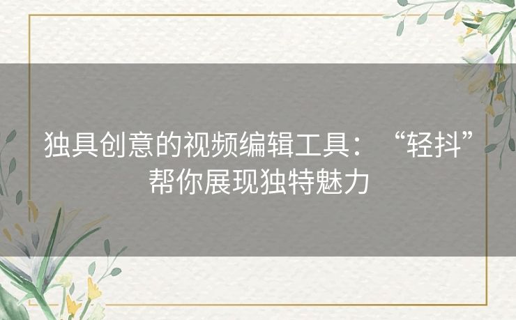 独具创意的视频编辑工具：“轻抖”帮你展现独特魅力