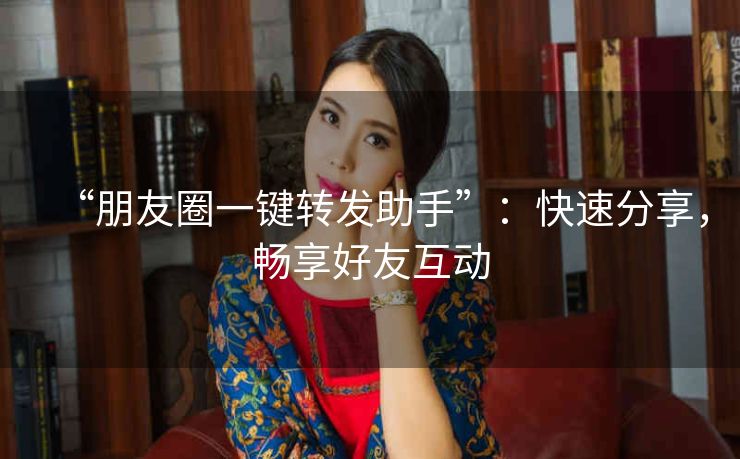 “朋友圈一键转发助手”：快速分享，畅享好友互动