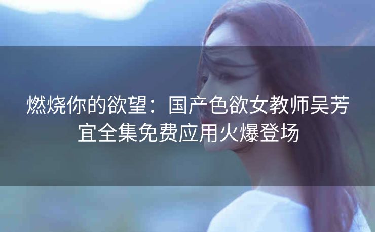 燃烧你的欲望：国产色欲女教师吴芳宜全集免费应用火爆登场