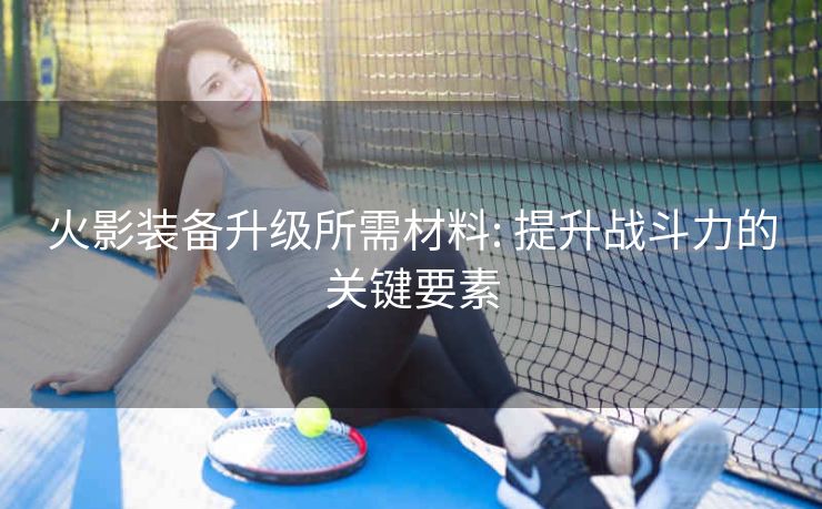 火影装备升级所需材料: 提升战斗力的关键要素