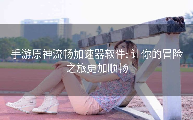 手游原神流畅加速器软件: 让你的冒险之旅更加顺畅