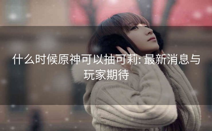 什么时候原神可以抽可莉: 最新消息与玩家期待