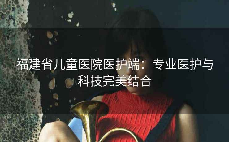 福建省儿童医院医护端：专业医护与科技完美结合
