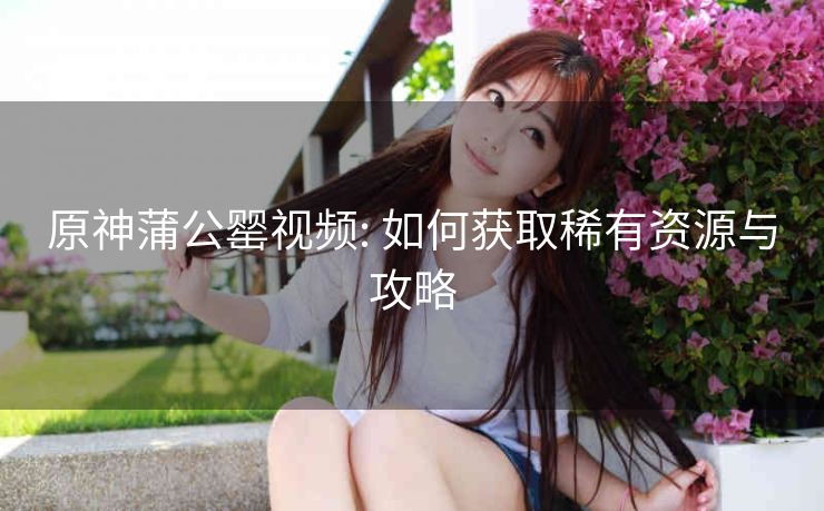 原神蒲公罂视频: 如何获取稀有资源与攻略