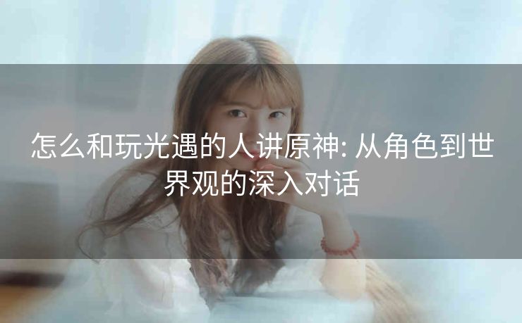 怎么和玩光遇的人讲原神: 从角色到世界观的深入对话