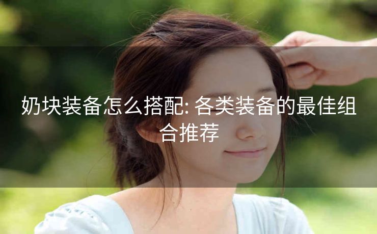 奶块装备怎么搭配: 各类装备的最佳组合推荐