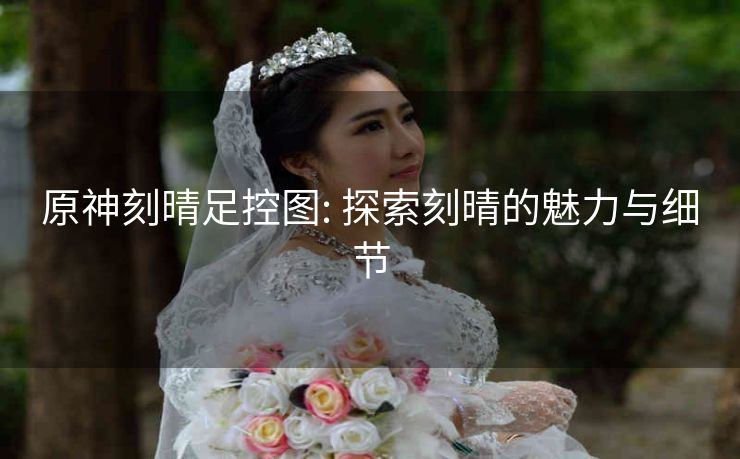 原神刻晴足控图: 探索刻晴的魅力与细节