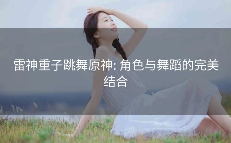 雷神重子跳舞原神: 角色与舞蹈的完美结合