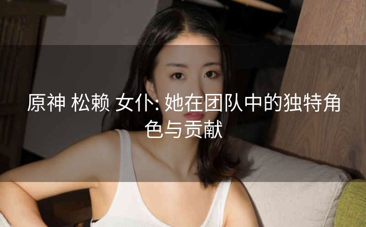原神 松赖 女仆: 她在团队中的独特角色与贡献