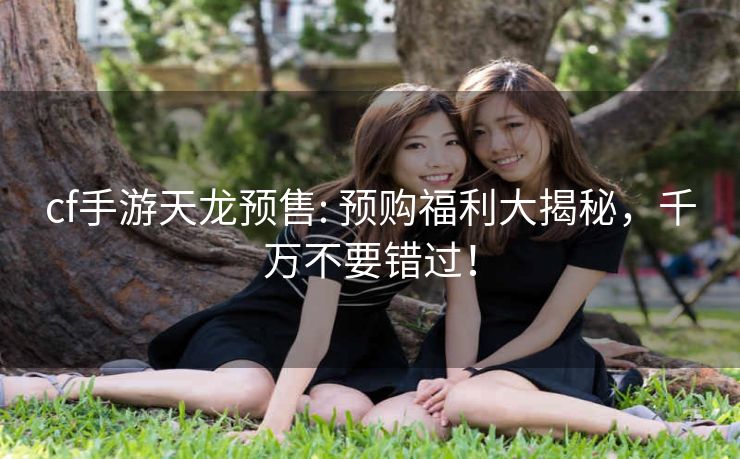 cf手游天龙预售: 预购福利大揭秘，千万不要错过！