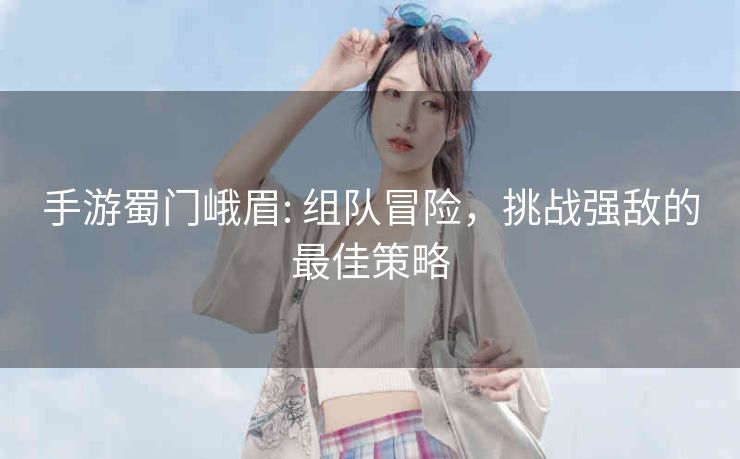 手游蜀门峨眉: 组队冒险，挑战强敌的最佳策略