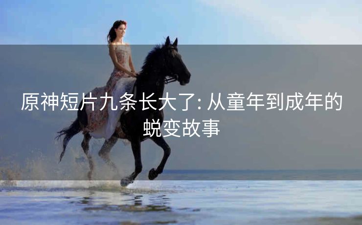原神短片九条长大了: 从童年到成年的蜕变故事