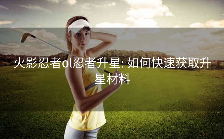 火影忍者ol忍者升星: 如何快速获取升星材料