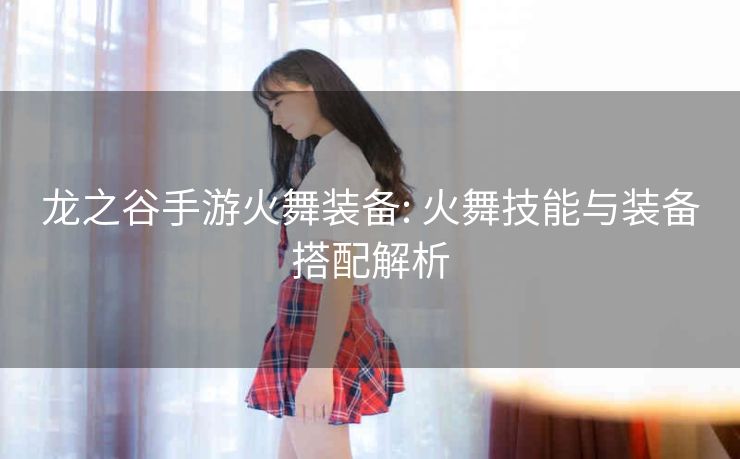 龙之谷手游火舞装备: 火舞技能与装备搭配解析