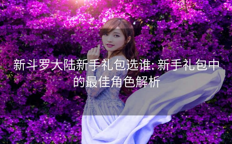 新斗罗大陆新手礼包选谁: 新手礼包中的最佳角色解析