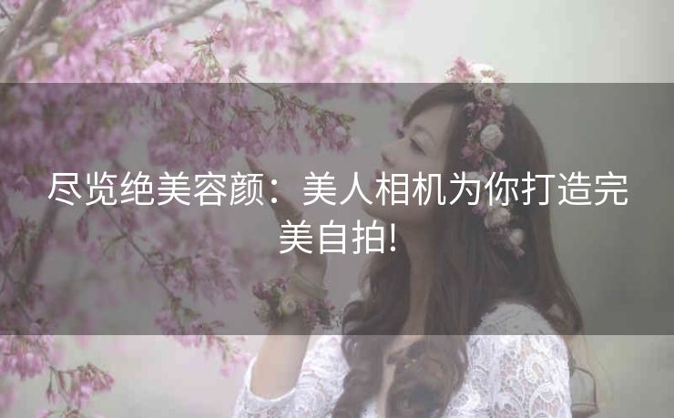 尽览绝美容颜：美人相机为你打造完美自拍!