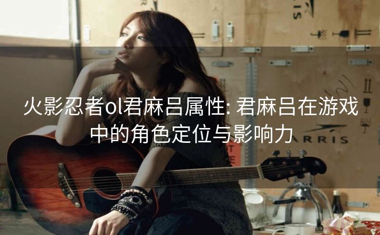 火影忍者ol君麻吕属性: 君麻吕在游戏中的角色定位与影响力