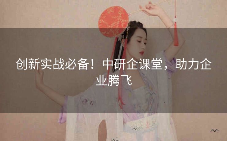 创新实战必备！中研企课堂，助力企业腾飞