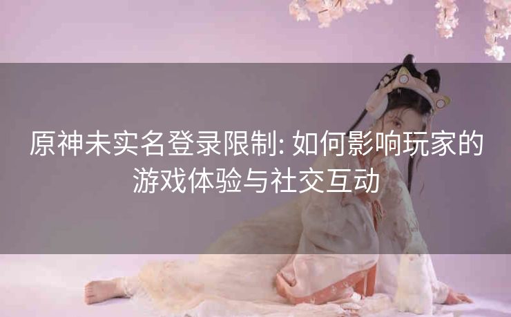 原神未实名登录限制: 如何影响玩家的游戏体验与社交互动