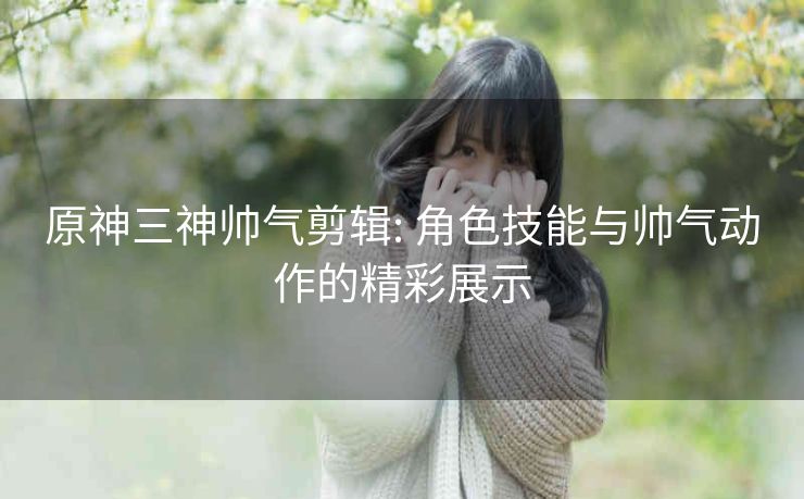 原神三神帅气剪辑: 角色技能与帅气动作的精彩展示