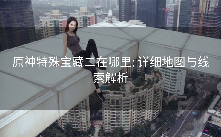 原神特殊宝藏二在哪里: 详细地图与线索解析