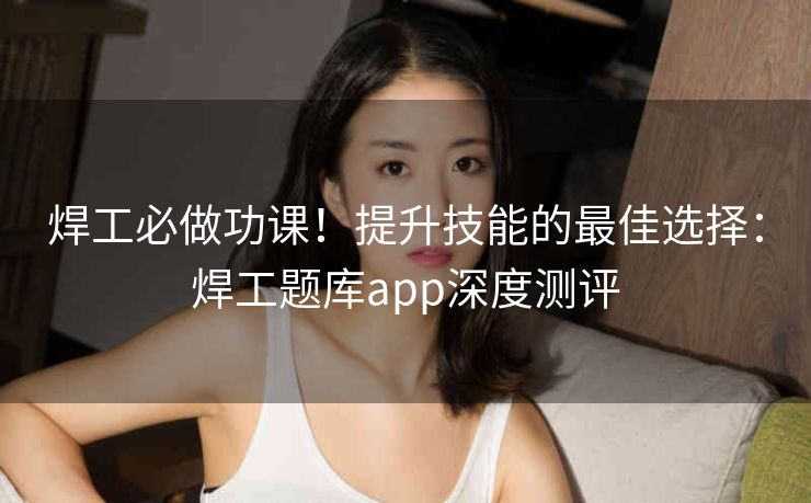 焊工必做功课！提升技能的最佳选择：焊工题库app深度测评