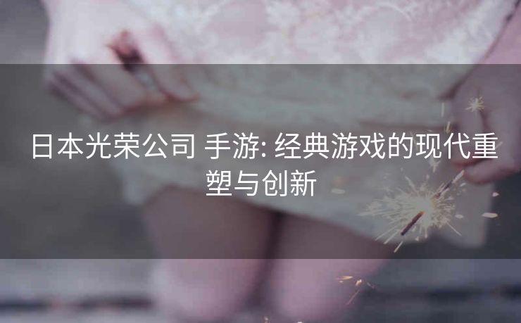 日本光荣公司 手游: 经典游戏的现代重塑与创新