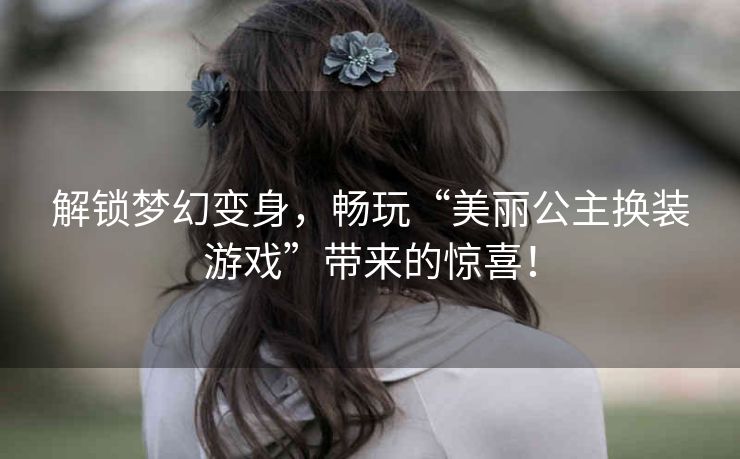 解锁梦幻变身，畅玩“美丽公主换装游戏”带来的惊喜！