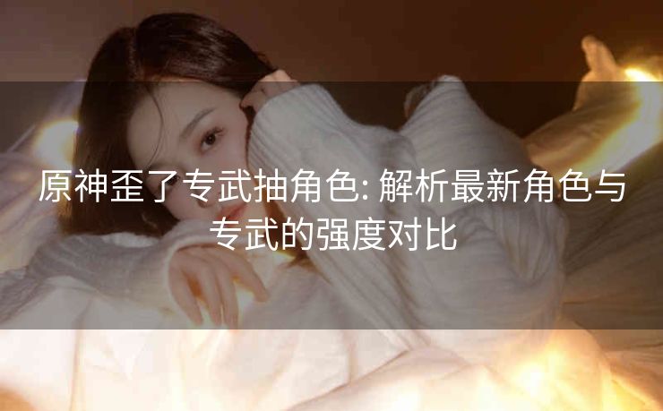 原神歪了专武抽角色: 解析最新角色与专武的强度对比