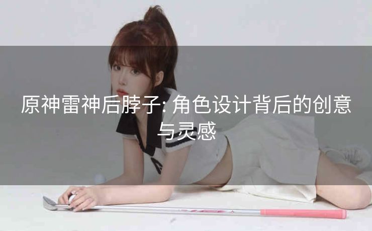 原神雷神后脖子: 角色设计背后的创意与灵感