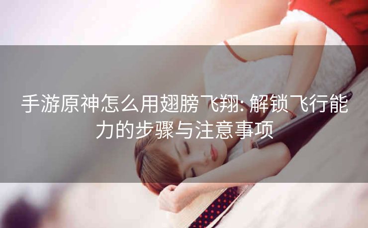 手游原神怎么用翅膀飞翔: 解锁飞行能力的步骤与注意事项