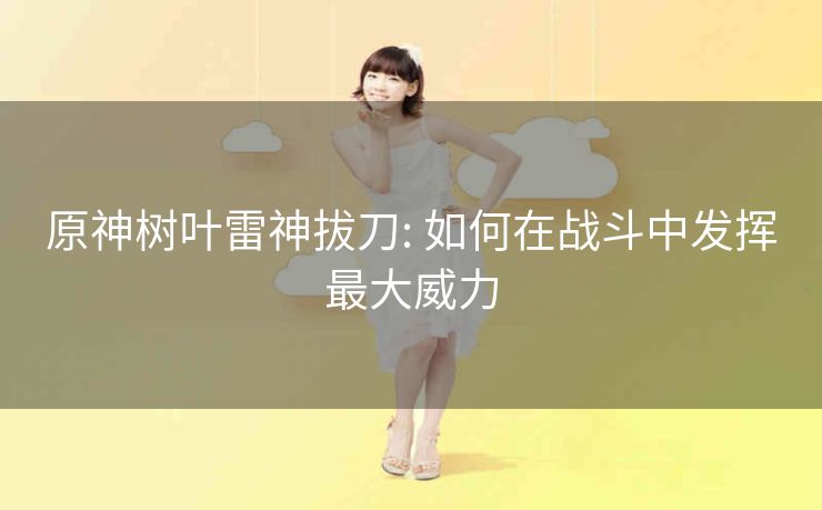 原神树叶雷神拔刀: 如何在战斗中发挥最大威力