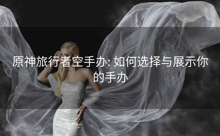 原神旅行者空手办: 如何选择与展示你的手办