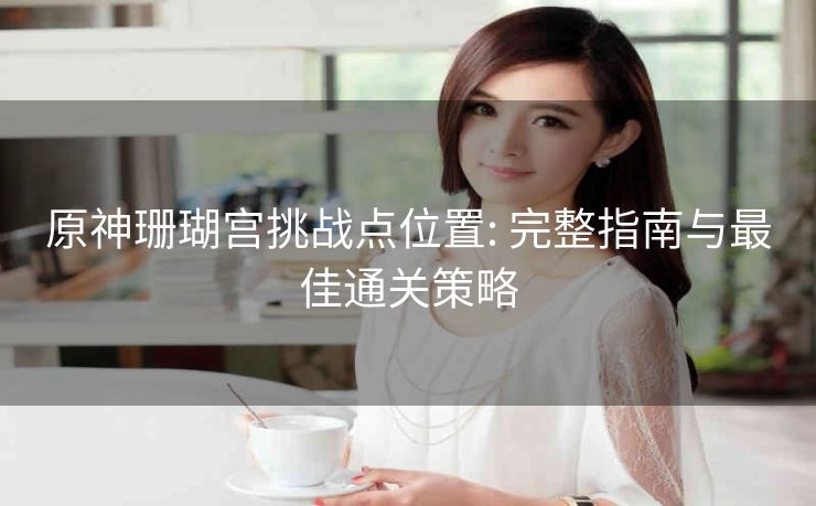 原神珊瑚宫挑战点位置: 完整指南与最佳通关策略