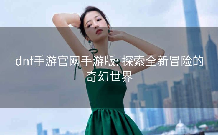 dnf手游官网手游版: 探索全新冒险的奇幻世界