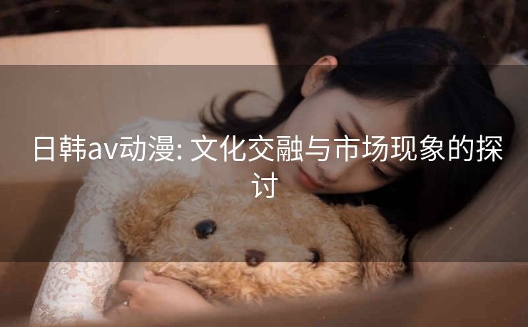 日韩av动漫: 文化交融与市场现象的探讨