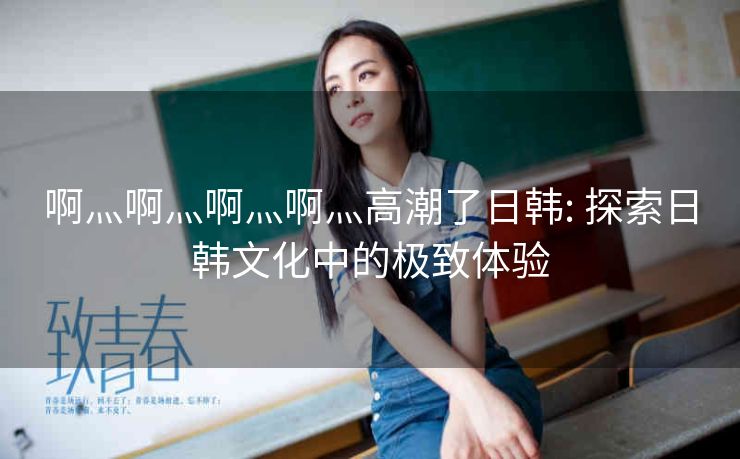 啊灬啊灬啊灬啊灬高潮了日韩: 探索日韩文化中的极致体验