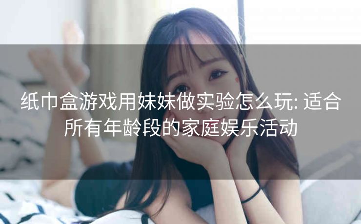 纸巾盒游戏用妹妹做实验怎么玩: 适合所有年龄段的家庭娱乐活动