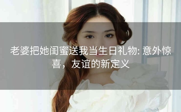 老婆把她闺蜜送我当生日礼物: 意外惊喜，友谊的新定义